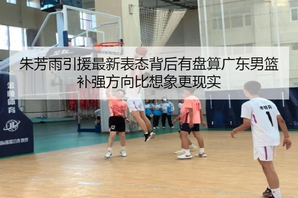 朱芳雨引援最新表态背后有盘算广东男篮补强方向比想象更现实