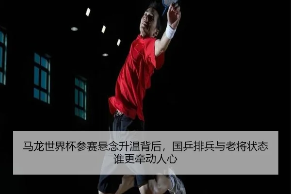 马龙世界杯参赛悬念升温背后，国乒排兵与老将状态谁更牵动人心（kaiyun）